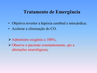 Tratamento de Emergência

• Objetiva reverter a hipóxia cerebral e miocárdica;
• Acelerar a eliminação do CO.

 Administre oxigênio a 100%;
 Observe o paciente constantemente, qto a
  alterações neurológicas;
 