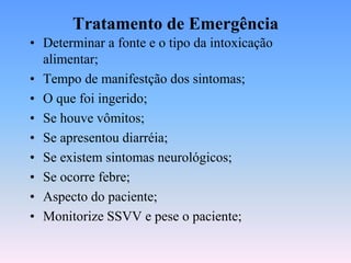 Tratamento de Emergência
• Determinar a fonte e o tipo da intoxicação
  alimentar;
• Tempo de manifestção dos sintomas;
• O que foi ingerido;
• Se houve vômitos;
• Se apresentou diarréia;
• Se existem sintomas neurológicos;
• Se ocorre febre;
• Aspecto do paciente;
• Monitorize SSVV e pese o paciente;
 