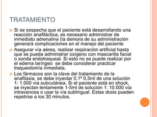 TRATAMIENTO
 Si se sospecha que el paciente está desarrollando una
reacción anafiláctica, es necesario administrar de
inmediato adrenalina (la demora de su administración
generará complicaciones en el manejo del paciente
 Asegurar vía aérea, realizar respiración artificial hasta
que se pueda administrar oxígeno con mascarilla facial
o sonda endotraqueal. Si esto no se puede realizar por
el edema laríngeo se debe considerar practicar
traqueotomía inmediata.
 Los fármacos son la clave del tratamiento de la
anafilaxia, se debe inyectar 0.1ª 0.5ml de una solución
1: 1.000 vía subcutánea. Si el paciente está en shock,
se inyectan lentamente 1-5ml de solución 1: 10.000 vía
intravenosa o usar la vía sublingual. Estas dosis pueden
repetirse a los 30 minutos.
 