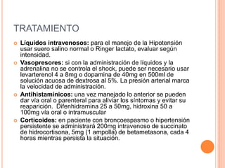 TRATAMIENTO
 Líquidos intravenosos: para el manejo de la Hipotensión
usar suero salino normal o Ringer lactato, evaluar según
intensidad.
 Vasopresores: si con la administración de líquidos y la
adrenalina no se controla el shock, puede ser necesario usar
levarterenol 4 a 8mg o dopamina de 40mg en 500ml de
solución acuosa de dextrosa al 5%. La presión arterial marca
la velocidad de administración.
 Antihistamínicos: una vez manejado lo anterior se pueden
dar vía oral o parenteral para aliviar los síntomas y evitar su
reaparición. Difenhidramina 25 a 50mg, hidroxina 50 a
100mg vía oral o intramuscular
 Corticoides: en paciente con broncoespasmo o hipertensión
persistente se administrará 200mg intravenoso de succinato
de hidrocortisona, 5mg (1 ampolla) de betametasona, cada 4
horas mientras persista la situación.
 
