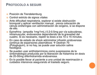 PROTOCOLO A SEGUIR
 Posición de Trendelemburg
 Control estricto de signos vitales
 Ante dificultad respiratoria, explorar si existe obstrucción
bronquial y aplicar ventilación manual, previa colocación de
cánula orofaringea con administración de oxígeno, si se dispone
de ello.
 Epinefrina (ampolla 1mg/1mL) 0.2-0.5mg por vía subcutánea,
intramuscular, endovenosa dependiendo de la gravedad del
cuadro. Si es necesario, repetir la dosis a los 10 o 15 minutos.
 En caso de estado de shock administrar infusión endovenosa
continua de expansores plasmáticos  Dextran 70
(Polugluguin), si no hay, se puede usar solución salina
fisiológica.
 Se pueden usar antihistamínicos como suspresores de la
sintomatología producida por la liberación de histamina en dosis
de 20-50mg difenhidramida endovenosa.
 En lo posible llevar al paciente a una unidad de reanimación o
cuidados intensivos asegurando el traslado seguro.
 