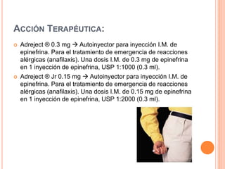 ACCIÓN TERAPÉUTICA:
 Adreject ® 0.3 mg  Autoinyector para inyección I.M. de
epinefrina. Para el tratamiento de emergencia de reacciones
alérgicas (anafilaxis). Una dosis I.M. de 0.3 mg de epinefrina
en 1 inyección de epinefrina, USP 1:1000 (0.3 ml).
 Adreject ® Jr 0.15 mg  Autoinyector para inyección I.M. de
epinefrina. Para el tratamiento de emergencia de reacciones
alérgicas (anafilaxis). Una dosis I.M. de 0.15 mg de epinefrina
en 1 inyección de epinefrina, USP 1:2000 (0.3 ml).
 