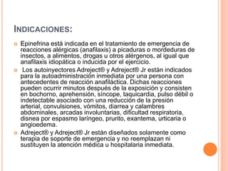 INDICACIONES:
 Epinefrina está indicada en el tratamiento de emergencia de
reacciones alérgicas (anafilaxis) a picaduras o mordeduras de
insectos, a alimentos, drogas u otros alérgenos, al igual que
anafilaxis idiopática o inducida por el ejercicio.
 Los autoinyectores Adreject® y Adreject® Jr están indicados
para la autoadministración inmediata por una persona con
antecedentes de reacción anafiláctica. Dichas reacciones
pueden ocurrir minutos después de la exposición y consisten
en bochorno, aprehensión, síncope, taquicardia, pulso débil o
indetectable asociado con una reducción de la presión
arterial, convulsiones, vómitos, diarrea y calambres
abdominales, arcadas involuntarias, dificultad respiratoria,
disnea por espasmo laríngeo, prurito, exantema, urticaria o
angioedema.
 Adreject® y Adreject® Jr están diseñados solamente como
terapia de soporte de emergencia y no reemplazan ni
sustituyen la atención médica u hospitalaria inmediata.
 