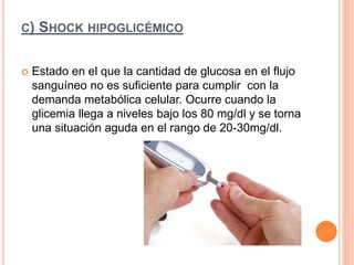 C) SHOCK HIPOGLICÉMICO
 Estado en el que la cantidad de glucosa en el flujo
sanguíneo no es suficiente para cumplir con la
demanda metabólica celular. Ocurre cuando la
glicemia llega a niveles bajo los 80 mg/dl y se torna
una situación aguda en el rango de 20-30mg/dl.
 