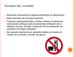 CAUSAS DEL CUADRO
 Reducción marcada de la ingesta alimentaria y/o desnutrición
 Mala indicación de la terapia insulínica
 Trastornos gastrointestinales: vómitos, diarrea, insuficiencia
renal donde confluyen serie de elementos (limitación de la
ingesta, nauseas, vómitos y reducción de la inactivación y/o
excresión de drogas utilizadas)
 De especial importancia en paciente tratado con insulina 
retraso en la comida u omisión de alguna.
 