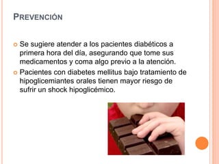 PREVENCIÓN
 Se sugiere atender a los pacientes diabéticos a
primera hora del día, asegurando que tome sus
medicamentos y coma algo previo a la atención.
 Pacientes con diabetes mellitus bajo tratamiento de
hipoglicemiantes orales tienen mayor riesgo de
sufrir un shock hipoglicémico.
 