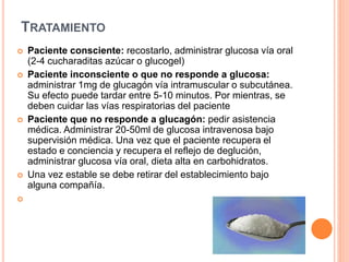 TRATAMIENTO
 Paciente consciente: recostarlo, administrar glucosa vía oral
(2-4 cucharaditas azúcar o glucogel)
 Paciente inconsciente o que no responde a glucosa:
administrar 1mg de glucagón vía intramuscular o subcutánea.
Su efecto puede tardar entre 5-10 minutos. Por mientras, se
deben cuidar las vías respiratorias del paciente
 Paciente que no responde a glucagón: pedir asistencia
médica. Administrar 20-50ml de glucosa intravenosa bajo
supervisión médica. Una vez que el paciente recupera el
estado e conciencia y recupera el reflejo de deglución,
administrar glucosa vía oral, dieta alta en carbohidratos.
 Una vez estable se debe retirar del establecimiento bajo
alguna compañía.

 