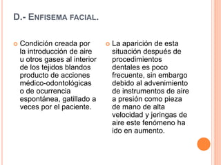 D.- ENFISEMA FACIAL.
 Condición creada por
la introducción de aire
u otros gases al interior
de los tejidos blandos
producto de acciones
médico-odontológicas
o de ocurrencia
espontánea, gatillado a
veces por el paciente.
 La aparición de esta
situación después de
procedimientos
dentales es poco
frecuente, sin embargo
debido al advenimiento
de instrumentos de aire
a presión como pieza
de mano de alta
velocidad y jeringas de
aire este fenómeno ha
ido en aumento.
 