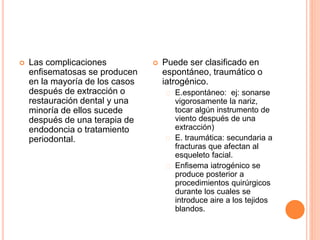  Las complicaciones
enfisematosas se producen
en la mayoría de los casos
después de extracción o
restauración dental y una
minoría de ellos sucede
después de una terapia de
endodoncia o tratamiento
periodontal.
 Puede ser clasificado en
espontáneo, traumático o
iatrogénico.
E.espontáneo: ej: sonarse
vigorosamente la nariz,
tocar algún instrumento de
viento después de una
extracción)
E. traumática: secundaria a
fracturas que afectan al
esqueleto facial.
Enfisema iatrogénico se
produce posterior a
procedimientos quirúrgicos
durante los cuales se
introduce aire a los tejidos
blandos.
 