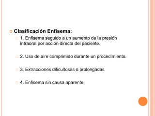  Clasificación Enfisema:
1. Enfisema seguido a un aumento de la presión
intraoral por acción directa del paciente.
2. Uso de aire comprimido durante un procedimiento.
3. Extracciones dificultosas o prolongadas
4. Enfisema sin causa aparente.
 