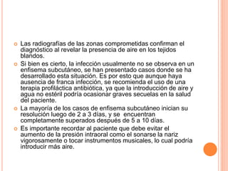 Las radiografías de las zonas comprometidas confirman el
diagnóstico al revelar la presencia de aire en los tejidos
blandos.
 Si bien es cierto, la infección usualmente no se observa en un
enfisema subcutáneo, se han presentado casos donde se ha
desarrollado esta situación. Es por esto que aunque haya
ausencia de franca infección, se recomienda el uso de una
terapia profiláctica antibiótica, ya que la introducción de aire y
agua no estéril podría ocasionar graves secuelas en la salud
del paciente.
 La mayoría de los casos de enfisema subcutáneo inician su
resolución luego de 2 a 3 días, y se encuentran
completamente superados después de 5 a 10 días.
 Es importante recordar al paciente que debe evitar el
aumento de la presión intraoral como el sonarse la nariz
vigorosamente o tocar instrumentos musicales, lo cual podría
introducir más aire.
 