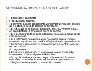 SI OCURRIERA UN ENFISEMA SUBCUTÁNEO:
 1. Suspender el tratamiento
 2. Tranquilizar al paciente.
 3. Determinar la causa del accidente, por ejemplo: perforación, paso de
aire a los tejidos, paso de peróxido de hidrógeno.
 4. Si hubo paso de peróxido de hidrógeno, irrigar suavemente el área
con agua destilada, a través de la puerta de entrada.
 5. Si el paciente manifiesta dolor, administrar anestésicos locales en las
áreas apropiadas
 6. Si la inflamación no pareciera estar relacionada con un enfisema
subcutáneo, considerar una reacción alérgica y tratarla apropiadamente.
 7. Considerar la prescripción de antibióticos; porque la introducción de
aire puede incluir
 microorganismos.
 8. Considerar la prescripción de analgésicos; porque podría haber
distensión de los tejidos algunos días después.
 9. Si hay dificultad para respirar o tragar; y ésta no pareciera estar
relacionada con estados de ansiedad, considerar opinión médica.
 10. Registrar en ficha detalle de la situación ocurrida.
 