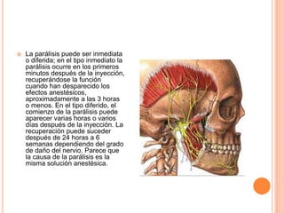  La parálisis puede ser inmediata
o diferida; en el tipo inmediato la
parálisis ocurre en los primeros
minutos después de la inyección,
recuperándose la función
cuando han desparecido los
efectos anestésicos,
aproximadamente a las 3 horas
o menos. En el tipo diferido, el
comienzo de la parálisis puede
aparecer varias horas o varios
días después de la inyección. La
recuperación puede suceder
después de 24 horas a 6
semanas dependiendo del grado
de daño del nervio. Parece que
la causa de la parálisis es la
misma solución anestésica.
 