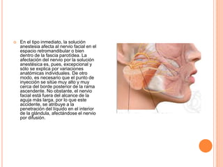  En el tipo inmediato, la solución
anestesia afecta al nervio facial en el
espacio retromandibular o bien
dentro de la fascia parotídea. La
afectación del nervio por la solución
anestésica es, pues, excepcional y
sólo se explica por variaciones
anatómicas individuales. De otro
modo, es necesario que el punto de
inyección se sitúe muy alto y muy
cerca del borde posterior de la rama
ascendente. No obstante, el nervio
facial está fuera del alcance de la
aguja más larga, por lo que este
accidente, se atribuye a la
penetración del líquido en el interior
de la glándula, afectándose el nervio
por difusión.
 