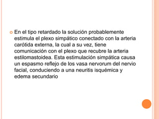  En el tipo retardado la solución probablemente
estimula el plexo simpático conectado con la arteria
carótida externa, la cual a su vez, tiene
comunicación con el plexo que recubre la arteria
estilomastoidea. Esta estimulación simpática causa
un espasmo reflejo de los vasa nervorum del nervio
facial, conduciendo a una neuritis isquémica y
edema secundario
 