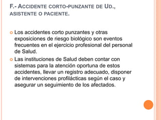 F.- ACCIDENTE CORTO-PUNZANTE DE UD.,
ASISTENTE O PACIENTE.
 Los accidentes corto punzantes y otras
exposiciones de riesgo biológico son eventos
frecuentes en el ejercicio profesional del personal
de Salud.
 Las instituciones de Salud deben contar con
sistemas para la atención oportuna de estos
accidentes, llevar un registro adecuado, disponer
de intervenciones profilácticas según el caso y
asegurar un seguimiento de los afectados.
 