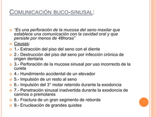 COMUNICACIÓN BUCO-SINUSAL:
 “Es una perforación de la mucosa del seno maxilar que
establece una comunicación con la cavidad oral y que
persiste por menos de 48horas”
 Causas:
 1.- Extracción del piso del seno con el diente
 2.- Destrucción del piso del seno por infección crónica de
origen dentaria
 3.- Perforación de la mucosa sinusal por uso incorrecto de la
cureta
 4.- Hundimiento accidental de un elevador
 5.- Impulsión de un resto al seno
 6.- Impulsión del 3° molar retenido durante la exodoncia
 7.- Penetración sinusal inadvertida durante la exodoncia de
caninos o premolares
 8.- Fractura de un gran segmento de reborde
 9.- Enucleación de grandes quistes
 