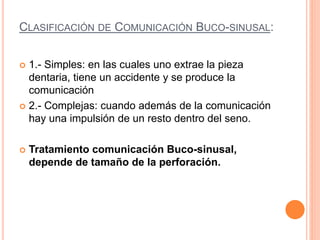 CLASIFICACIÓN DE COMUNICACIÓN BUCO-SINUSAL:
 1.- Simples: en las cuales uno extrae la pieza
dentaria, tiene un accidente y se produce la
comunicación
 2.- Complejas: cuando además de la comunicación
hay una impulsión de un resto dentro del seno.
 Tratamiento comunicación Buco-sinusal,
depende de tamaño de la perforación.
 