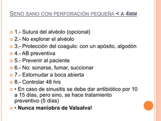 SENO SANO CON PERFORACIÓN PEQUEÑA < A 4MM
 1.- Sutura del alvéolo (opcional)
 2.- No explorar el alvéolo
 3.- Protección del coagulo: con un apósito, algodón
 4.- AB preventiva
 5.- Prevenir al paciente
 6.- No: sonarse, fumar, succionar
 7.- Estornudar a boca abierta
 8.- Controlar 48 hrs
 • En caso de sinusitis se debe dar antibiótico por 10
a 15 días, pero sino, se hace tratamiento
preventivo (5 días)
 • Nunca maniobra de Valsalva!
 