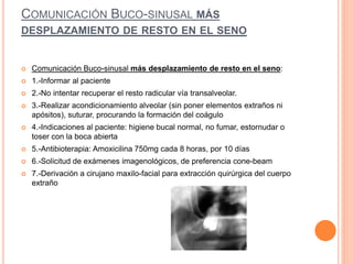 COMUNICACIÓN BUCO-SINUSAL MÁS
DESPLAZAMIENTO DE RESTO EN EL SENO
 Comunicación Buco-sinusal más desplazamiento de resto en el seno:
 1.-Informar al paciente
 2.-No intentar recuperar el resto radicular vía transalveolar.
 3.-Realizar acondicionamiento alveolar (sin poner elementos extraños ni
apósitos), suturar, procurando la formación del coágulo
 4.-Indicaciones al paciente: higiene bucal normal, no fumar, estornudar o
toser con la boca abierta
 5.-Antibioterapia: Amoxicilina 750mg cada 8 horas, por 10 días
 6.-Solicitud de exámenes imagenológicos, de preferencia cone-beam
 7.-Derivación a cirujano maxilo-facial para extracción quirúrgica del cuerpo
extraño
 