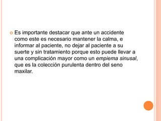  Es importante destacar que ante un accidente
como este es necesario mantener la calma, e
informar al paciente, no dejar al paciente a su
suerte y sin tratamiento porque esto puede llevar a
una complicación mayor como un empiema sinusal,
que es la colección purulenta dentro del seno
maxilar.
 