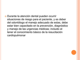  Durante la atención dental pueden ocurrir
situaciones de riesgo para el paciente, y es deber
del odontólogo el manejo adecuado de estas, debe
estar bien capacitado en la prevención, diagnóstico
y manejo de las urgencias médicas; incluido el
tener el conocimiento básico de la resucitación
cardiopulmonar
 