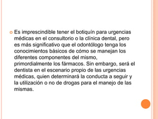  Es imprescindible tener el botiquín para urgencias
médicas en el consultorio o la clínica dental, pero
es más significativo que el odontólogo tenga los
conocimientos básicos de cómo se manejan los
diferentes componentes del mismo,
primordialmente los fármacos. Sin embargo, será el
dentista en el escenario propio de las urgencias
médicas, quien determinará la conducta a seguir y
la utilización o no de drogas para el manejo de las
mismas.
 