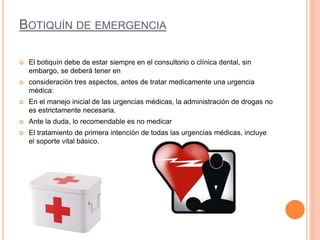 BOTIQUÍN DE EMERGENCIA
 El botiquín debe de estar siempre en el consultorio o clínica dental, sin
embargo, se deberá tener en
 consideración tres aspectos, antes de tratar medicamente una urgencia
médica:
 En el manejo inicial de las urgencias médicas, la administración de drogas no
es estrictamente necesaria.
 Ante la duda, lo recomendable es no medicar
 El tratamiento de primera intención de todas las urgencias médicas, incluye
el soporte vital básico.
 