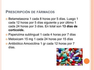 PRESCRIPCIÓN DE FÁRMACOS
 Betametasona 1 cada 8 horas por 5 días. Luego 1
cada 12 horas por 5 días siguiente y por último 1
cada 24 horas por 3 días. En total son 13 días de
corticoide.
 Papenzima sublingual 1 cada 4 horas por 7 días
 Meloxicam 15 mg 1 cada 24 horas por 15 días
 Antibiótico Amoxicilina 1 gr cada 12 horas por 7
días.
 