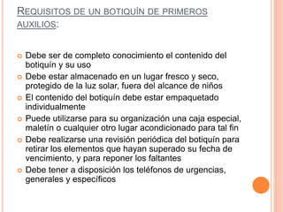 REQUISITOS DE UN BOTIQUÍN DE PRIMEROS
AUXILIOS:
 Debe ser de completo conocimiento el contenido del
botiquín y su uso
 Debe estar almacenado en un lugar fresco y seco,
protegido de la luz solar, fuera del alcance de niños
 El contenido del botiquín debe estar empaquetado
individualmente
 Puede utilizarse para su organización una caja especial,
maletín o cualquier otro lugar acondicionado para tal fin
 Debe realizarse una revisión periódica del botiquín para
retirar los elementos que hayan superado su fecha de
vencimiento, y para reponer los faltantes
 Debe tener a disposición los teléfonos de urgencias,
generales y específicos
 