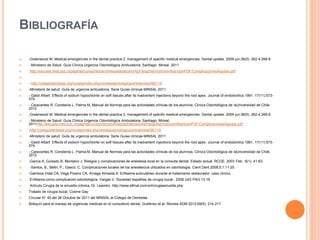 BIBLIOGRAFÍA
 -Greenwood M. Medical emergencies in the dental practice 2. management of specific medical emergencies. Dental update. 2009 jun:36(5): 262-4 266-8
 - Ministerio de Salud. Guía Clínica Urgencia Odontológica Ambulatoria. Santiago: Minsal, 2011
 http://escuela.med.puc.cl/paginas/cursos/tercero/integradotercero/ApFisiopSist/nutricion/NutricionPDF/ComplicacionesAgudas.pdf

 - http://colegiodentistas.org/revista/index.php/revistaodontologica/article/view/56/115
 -Ministerio de salud. GuÍa de urgencia ambulatoria. Serie Guías clínicas MINSAL 2011
 - Gatot Albert. Effects of sodium hypochlorite on soft tissues after its inadvertent injections beyond the root apex. Journal of endodontics.1991. 17(11):573-
574.
 - Caravantes R, Constenla L, Palma M, Manual de Normas para las actividades clínicas de los alumnos, Clínica Odontológica de laUniversidad de Chile,
2012
 -Greenwood M. Medical emergencies in the dental practice 2. management of specific medical emergencies. Dental update. 2009 jun:36(5): 262-4 266-8
 - Ministerio de Salud. Guía Clínica Urgencia Odontológica Ambulatoria. Santiago: Minsal,
2011http://escuela.med.puc.cl/paginas/cursos/tercero/integradotercero/ApFisiopSist/nutricion/NutricionPDF/ComplicacionesAgudas.pdf
 -http://colegiodentistas.org/revista/index.php/revistaodontologica/article/view/56/115
 -Ministerio de salud. GuÍa de urgencia ambulatoria. Serie Guías clínicas MINSAL 2011
 - Gatot Albert. Effects of sodium hypochlorite on soft tissues after its inadvertent injections beyond the root apex. Journal of endodontics.1991. 17(11):573-
574.
 - Caravantes R, Constenla L, Palma M, Manual de Normas para las actividades clínicas de los alumnos, Clínica Odontológica de laUniversidad de Chile,
2012
 -García A, Guisado B, Montalvo J. Riesgos y complicaciones de anestesia local en la consulta dental: Estado actual. RCOE. 2003 Feb; 8(1): 41-63.
 -Santos, B., Beltri, P., Gascó, C. Complicaciones locales de los anestésicos utilizados en odontología. Cient Dent 2008;5;1:11-20.
 -Gamboa Vidal CA, Vega Pizarro CA, Arriaga Almeida A. Enfisema subcutáneo durante el tratamiento restaurador: caso clínico.
 -Enfisema como complicación odontológica. Vargas V. Sociedad española de cirugía bucal . 2008 vol3 PAG 13.18
 Artículo Cirugía de la sinusitis crónica, Dr. Leandro. http://www.alfinal.com/orl/cirugiasinusitis.php
 Tratado de cirugía bucal, Cosme Gay
 Circular N° 40 del 26 Octubre de 2011 del MINSAL al Colegio de Dentistas
 Botiquín para el manejo de urgencias médicas en el consultorio dental, Gutiérrez et al. Revista ADM 2012;69(5): 214-217
 