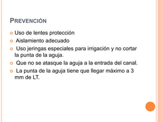 PREVENCIÓN
 Uso de lentes protección
 Aislamiento adecuado
 Uso jeringas especiales para irrigación y no cortar
la punta de la aguja.
 Que no se atasque la aguja a la entrada del canal.
 La punta de la aguja tiene que llegar máximo a 3
mm de LT.
 