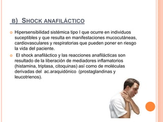 B) SHOCK ANAFILÁCTICO
 Hipersensibilidad sistémica tipo I que ocurre en individuos
suceptibles y que resulta en manifestaciones mucocutáneas,
cardiovasculares y respiratorias que pueden poner en riesgo
la vida del paciente.
 El shock anafiláctico y las reacciones anafilácticas son
resultado de la liberación de mediadores inflamatorios
(histamina, triptasa, citoquinas) así como de moléculas
derivadas del ac.araquidónico (prostaglandinas y
leucotrienos).
 