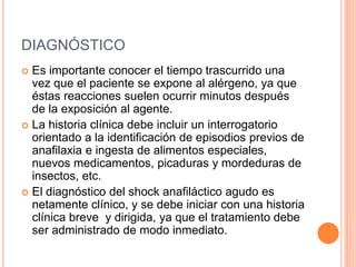 DIAGNÓSTICO
 Es importante conocer el tiempo trascurrido una
vez que el paciente se expone al alérgeno, ya que
éstas reacciones suelen ocurrir minutos después
de la exposición al agente.
 La historia clínica debe incluir un interrogatorio
orientado a la identificación de episodios previos de
anafilaxia e ingesta de alimentos especiales,
nuevos medicamentos, picaduras y mordeduras de
insectos, etc.
 El diagnóstico del shock anafiláctico agudo es
netamente clínico, y se debe iniciar con una historia
clínica breve y dirigida, ya que el tratamiento debe
ser administrado de modo inmediato.
 
