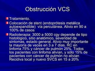 Obstrucción VCS
Tratamiento.
Colocación de stent (endoprótesis metálica
autoexpandible) vía percutánea. Alivio en 90 a
100% de casos
Radioterapia: 3000 a 5000 cgy depende de tipo
histológico, sitio anatómico, severidad de
síntomas, estado general. Alivio muy importante
la mayoría de veces en 3 a 7 días. RC en
linfoma 75% y cáncer de pulmón 25%. Todos
los pacientes con linfoma alivian, y sólo 15% de
pacientes con cáncer de pulmón no alivian
Recidiva local y nuevo SVCS en 15 a 20%
 
