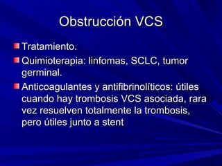 Obstrucción VCS
Tratamiento.
Quimioterapia: linfomas, SCLC, tumor
germinal.
Anticoagulantes y antifibrinolíticos: útiles
cuando hay trombosis VCS asociada, rara
vez resuelven totalmente la trombosis,
pero útiles junto a stent
 