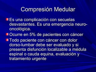 Compresión Medular
Es una complicación con secuelas
desvastantes. Es una emergencia neuro-
oncológica.
Ocurre en 5% de pacientes con cáncer
Todo paciente con cáncer con dolor
dorso-lumbar debe ser evaluado y si
presenta disfunción localizable a médula
espinal o cauda equina, evaluación y
tratamiento urgente
 