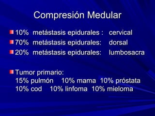 Compresión Medular
10% metástasis epidurales : cervical
70% metástasis epidurales: dorsal
20% metástasis epidurales: lumbosacra

Tumor primario:
15% pulmón 10% mama 10% próstata
10% cod 10% linfoma 10% mieloma
 