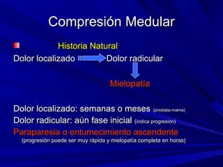 Compresión Medular
            Historia Natural
Dolor localizado         Dolor radicular

                                    Mielopatía

Dolor localizado: semanas o meses (prostata-mama)
Dolor radicular: aún fase inicial (indica progresión)
Paraparesia o entumecimiento ascendente
  (progresión puede ser muy rápida y mielopatía completa en horas)
 