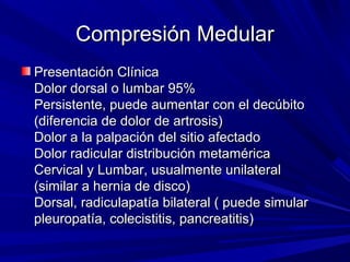 Compresión Medular
Presentación Clínica
Dolor dorsal o lumbar 95%
Persistente, puede aumentar con el decúbito
(diferencia de dolor de artrosis)
Dolor a la palpación del sitio afectado
Dolor radicular distribución metamérica
Cervical y Lumbar, usualmente unilateral
(similar a hernia de disco)
Dorsal, radiculapatía bilateral ( puede simular
pleuropatía, colecistitis, pancreatitis)
 