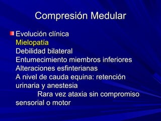 Compresión Medular
Evolución clínica
Mielopatía
Debilidad bilateral
Entumecimiento miembros inferiores
Alteraciones esfinterianas
A nivel de cauda equina: retención
urinaria y anestesia
       Rara vez ataxia sin compromiso
sensorial o motor
 