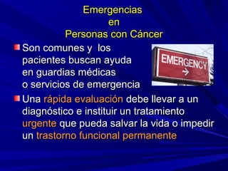 Emergencias
                    en
          Personas con Cáncer
Son comunes y los
pacientes buscan ayuda
en guardias médicas
o servicios de emergencia
Una rápida evaluación debe llevar a un
diagnóstico e instituir un tratamiento
urgente que pueda salvar la vida o impedir
un trastorno funcional permanente
 