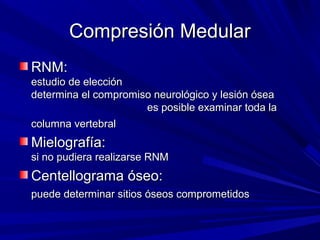 Compresión Medular
RNM:
estudio de elección
determina el compromiso neurológico y lesión ósea
                      es posible examinar toda la
columna vertebral
Mielografía:
si no pudiera realizarse RNM
Centellograma óseo:
puede determinar sitios óseos comprometidos
 