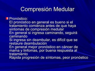 Compresión Medular
Pronóstico:
El pronóstico en general es bueno si el
tratamiento comienza antes de que haya
síntomas de compresión medular
En general si ingresa caminando, seguirá
caminando
Si ingresa sin deambular, es difícil que se
restaure deambulación
En general mejor pronóstico en cáncer de
mama y linfomas, por buena respuesta al
tratamiento
Rápida progresión de síntomas, peor pronóstico
 