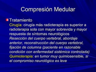 Compresión Medular
Tratamiento
Cirugía: cirugía más radioterapia es superior a
radioterapia sola con mayor sobrevida y mayor
respuesta de síntomas neurológicos
Resección del cuerpo vertebral, abordaje
anterior, reconstrucción del cuerpo vertebral,
fijación de columna (paciente en razonable
condición con enfermedad sistémica controlada)
Quimioterapia: en tumor muy quimiosensible, si
el compromiso neurológico es leve
 