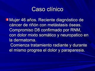 Caso clínico
Mujer 46 años. Reciente diagnóstico de
cáncer de riñón con metástasis óseas.
Compromiso D8 confirmado por RNM,
con dolor mixto somático y neuropatico en
la dermatoma.
 Comienza tratamiento radiante y durante
el mismo progrea el dolor y paraparesia.
 