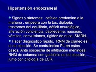 Hipertensión endocraneal

Signos y síntomas: cefalea predomina a la
mañana , empeora con la tos, diplopía,
trastornos del equilibrio, déficit neurológico,
alteración conciencia, papiledema, nauseas,
vómitos, convulsiones, rigidez de nuca, SIADH.
Hacer diagnóstico rápido, RNM de cráneo es
el de elección. Se contraindica PL en estos
casos. Ante sospecha de infiltración meningea,
RNM de columna con gadolinio es de elección,
junto con citología de LCR.
 