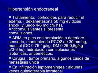 Hipertensión endocraneal
Tratamiento: corticoides para reducir el
edema, ( dexametasona 50 mg ev dosis
shock, y luego 4-6 mg c/6 hs).
Anticonvulsivantes si presenta
convulsiones.
ARM en ptes con herniación o deterioro
sensorio, manteniendo PCO2 de 30 mmhg,
manitol (DC 0,75-1g/kg, DM 0,25-0,5g/kg
c/3-6 hs), hidratación con soluciones
isotónicas, antieméticos.
Cirugía : tumor primario, algunos casos de
metástasis única
En infiltración leptomeningea : algunas
veces quimioterapia intratecal
 