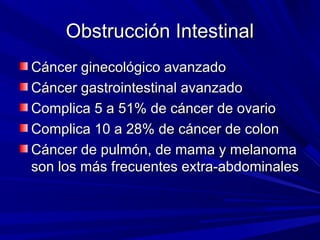 Obstrucción Intestinal
Cáncer ginecológico avanzado
Cáncer gastrointestinal avanzado
Complica 5 a 51% de cáncer de ovario
Complica 10 a 28% de cáncer de colon
Cáncer de pulmón, de mama y melanoma
son los más frecuentes extra-abdominales
 