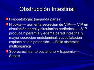 Obstrucción Intestinal
Fisiopatología: (segunda parte):
Hipoxia---- aumenta secreción de VIP----- VIP en
circulación portal y circulación periférica------VIP
produce hiperemia y edema pared intestinal y
mayor secreción endoluminal, vasodilatación
esplácnica e hipotensión-----Falla sistémica
multiorgánica
Sobrecrecimiento bacteriano + Isquemia----
Sepsis
 